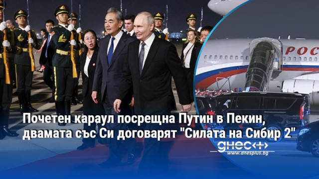 Почетен караул посрещна Путин в Пекин, двамата със Си договарят "Силата на Сибир 2"