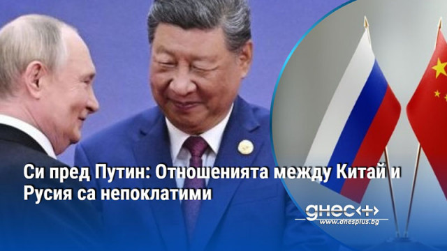 Си пред Путин: Отношенията между Китай и Русия са непоклатими