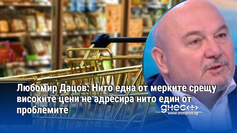 Любомир Дацов: Нито една от мерките срещу високите цени не адресира нито един от проблемите