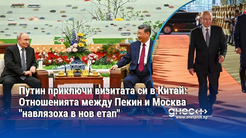 Путин приключи визитата си в Китай: Отношенията между Пекин и Москва "навлязоха в нов етап"