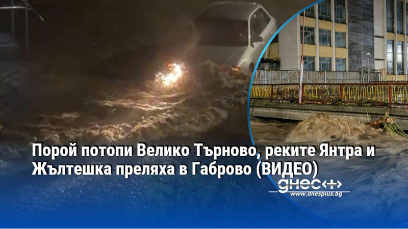 Порой потопи Велико Търново, реките Янтра и Жълтешка преляха в Габрово (ВИДЕО)