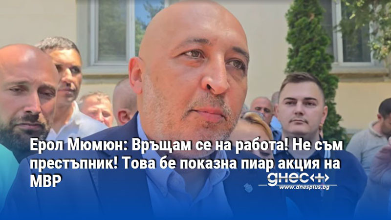 Ерол Мюмюн: Връщам се на работа! Не съм престъпник! Това бе показна пиар акция на МВР