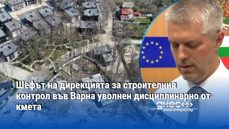 Шефът на дирекцията за строителния контрол във Варна уволнен дисциплинарно от кмета