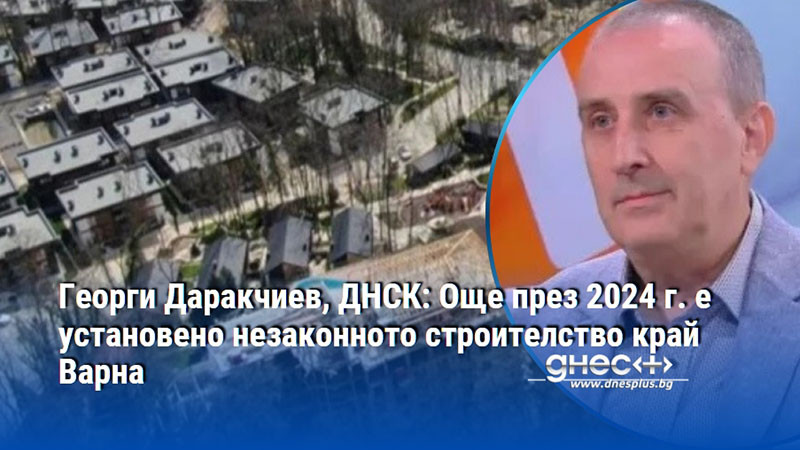 Георги Даракчиев, ДНСК: Още през 2024 г. е установено незаконното строителство край Варна