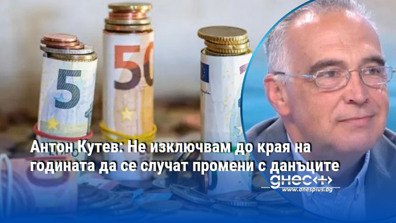 Антон Кутев: Не изключвам до края на годината да се случат промени с данъците