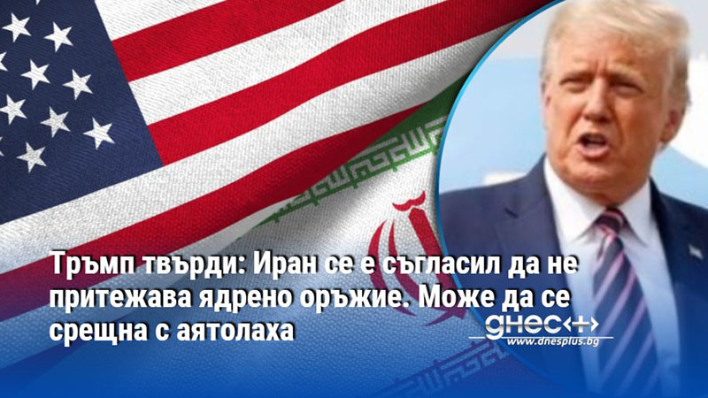 Тръмп твърди: Иран се е съгласил да не притежава ядрено оръжие. Може да се срещна с аятолаха