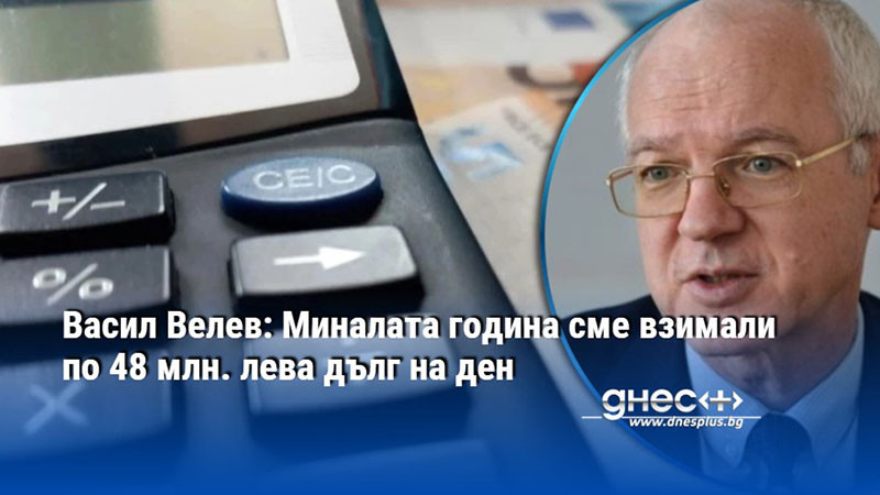 Васил Велев: Миналата година сме взимали по 48 млн. лева дълг на ден