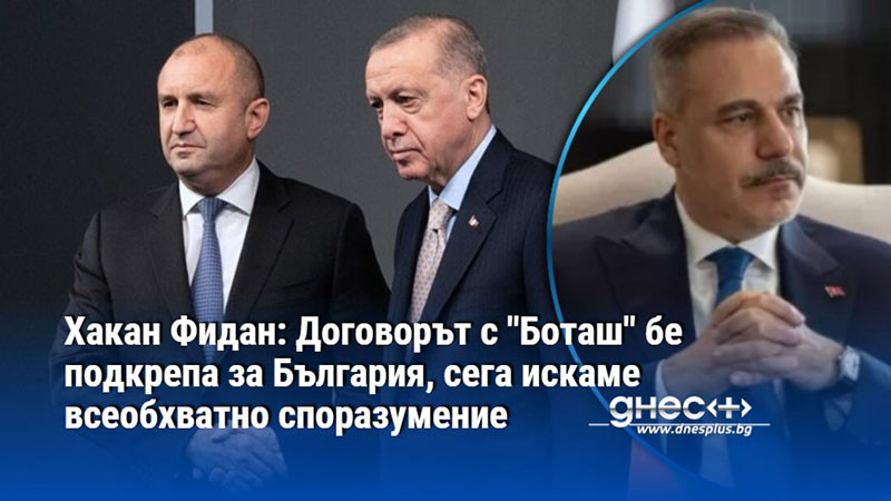 Хакан Фидан: Договорът с "Боташ" бе подкрепа за България, сега искаме всеобхватно споразумение