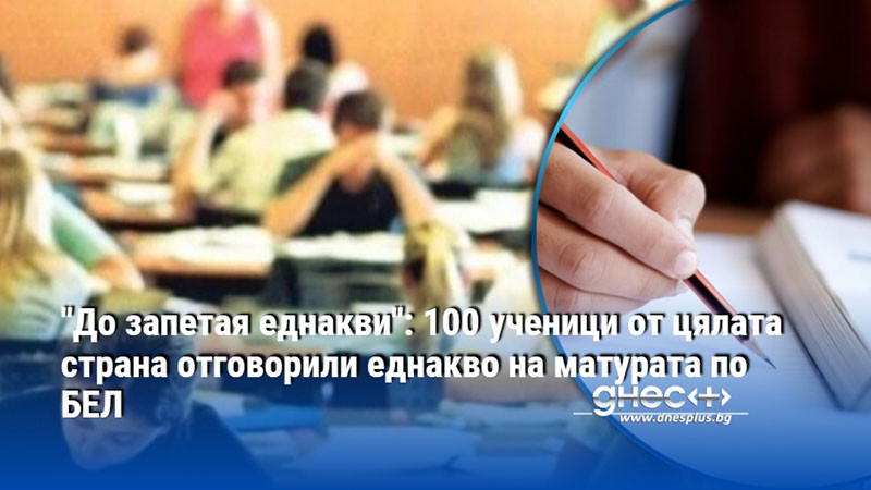 "До запетая еднакви": 100 ученици от цялата страна отговорили еднакво на матурата по БЕЛ