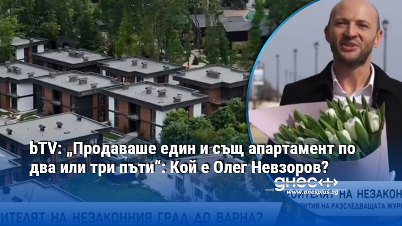 bTV: „Продаваше един и същ апартамент по два или три пъти“: Кой е Олег Невзоров?