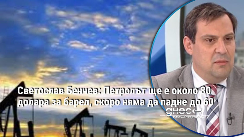 Светослав Бенчев: Петролът ще е около 80 долара за барел, скоро няма да падне до 60