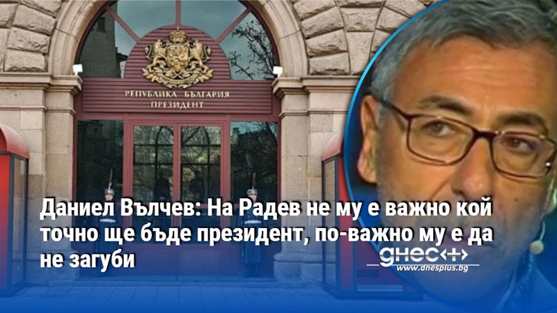 Даниел Вълчев: На Радев не му е важно кой точно ще бъде президент, по-важно му е да не загуби
