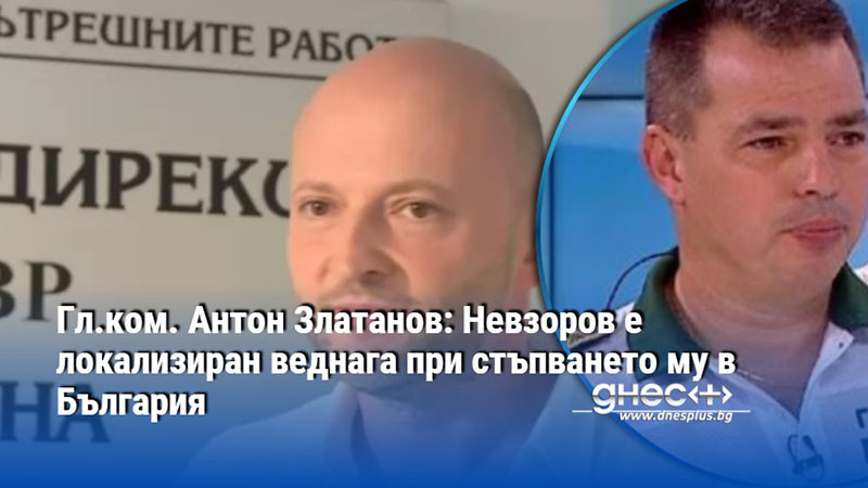 Гл.ком. Антон Златанов: Невзоров е локализиран веднага при стъпването му в България