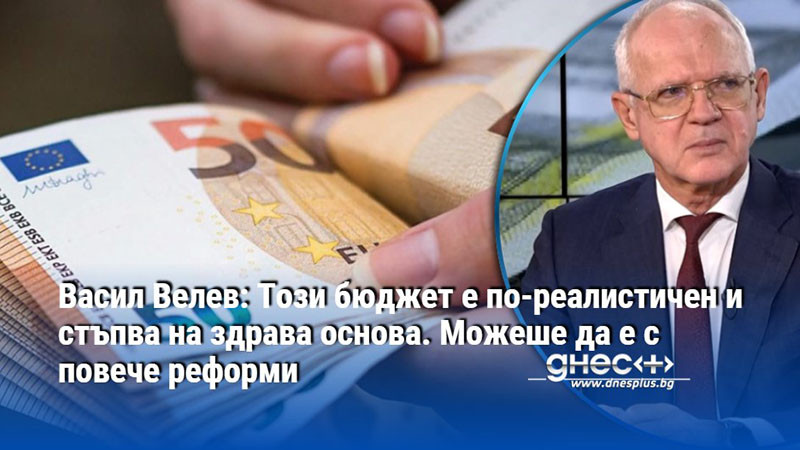 Васил Велев: Този бюджет е по-реалистичен и стъпва на здрава основа. Можеше да е с повече реформи