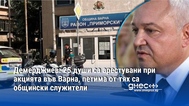Демерджиев: 25 души са арестувани при акцията във Варна, петима от тях са общински служители