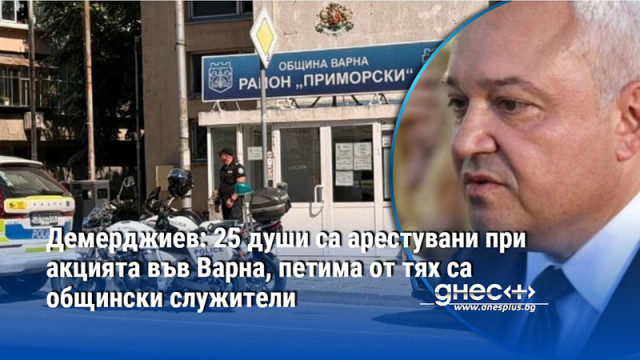 Демерджиев: 25 души са арестувани при акцията във Варна, петима от тях са общински служители