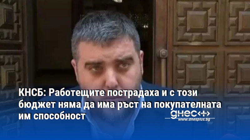 КНСБ: Работещите пострадаха и с този бюджет няма да има ръст на покупателната им способност