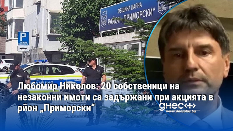 Любомир Николов: 20 собственици на незаконни имоти са задържани при акцията в рйон „Приморски“