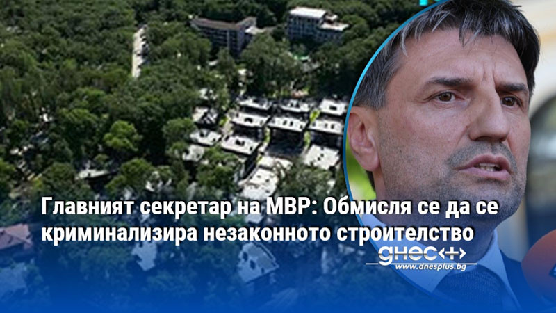 Главният секретар на МВР: Обмисля се да се криминализира незаконното строителство