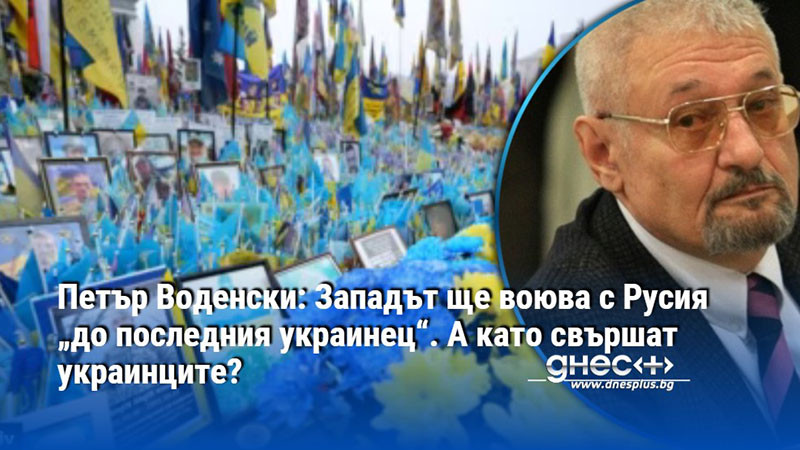 Петър Воденски: Западът ще воюва с Русия „до последния украинец“. А като свършат украинците?