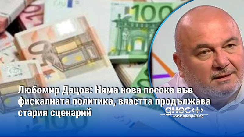 Любомир Дацов: Няма нова посока във фискалната политика, властта продължава стария сценарий