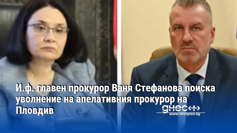 И.ф. главен прокурор Ваня Стефанова поиска уволнение на апелативния прокурор на Пловдив