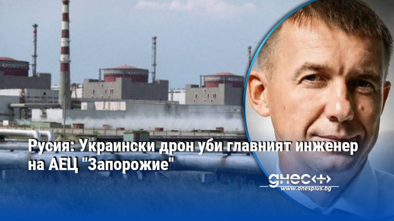 Русия: Украински дрон уби главният инженер на АЕЦ "Запорожие"