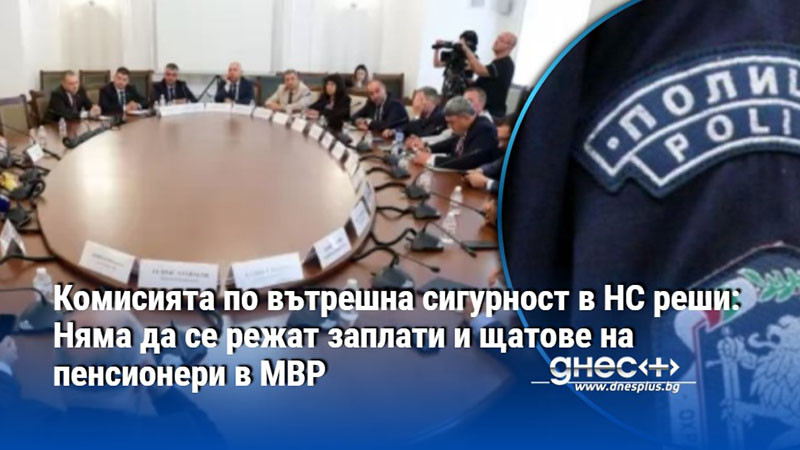 Комисията по вътрешна сигурност в НС реши: Няма да се режат заплати и щатове на пенсионери в МВР