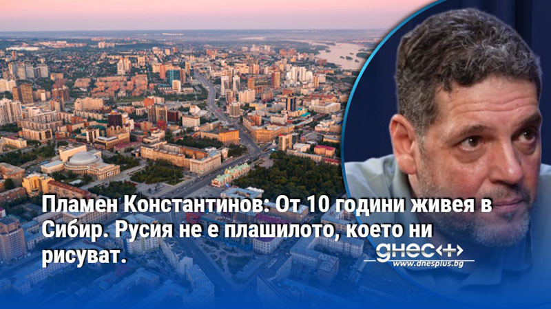 Пламен Константинов: От 10 години живея в Сибир. Русия не е плашилото, което ни рисуват.