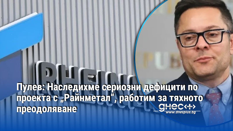 Пулев: Наследихме сериозни дефицити по проекта с „Райнметал“, работим за тяхното преодоляване