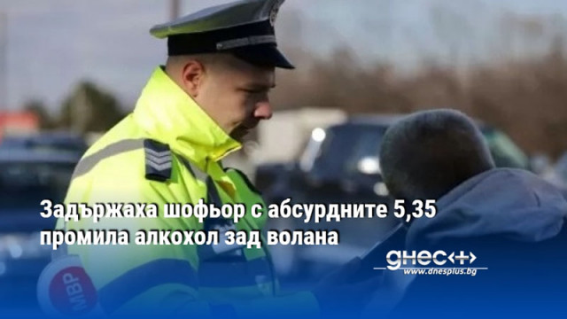 Задържаха шофьор с абсурдните 5,35 промила алкохол зад волана
