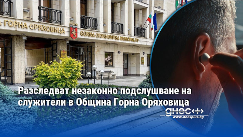 Разследват незаконно подслушване на служители в Oбщина Горна Оряховица