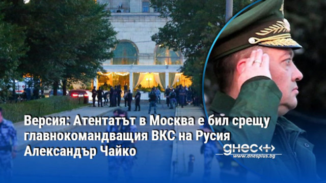 Версия: Атентатът в Москва е бил срещу главнокомандващия ВКС на Русия Александър Чайко