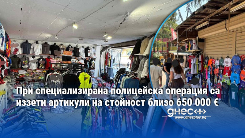 При специализирана полицейска операция са иззети артикули на стойност близо 650 000 €