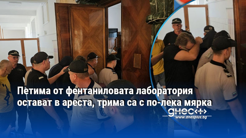 Петима от фентаниловата лаборатория остават в ареста, трима са с по-лека мярка