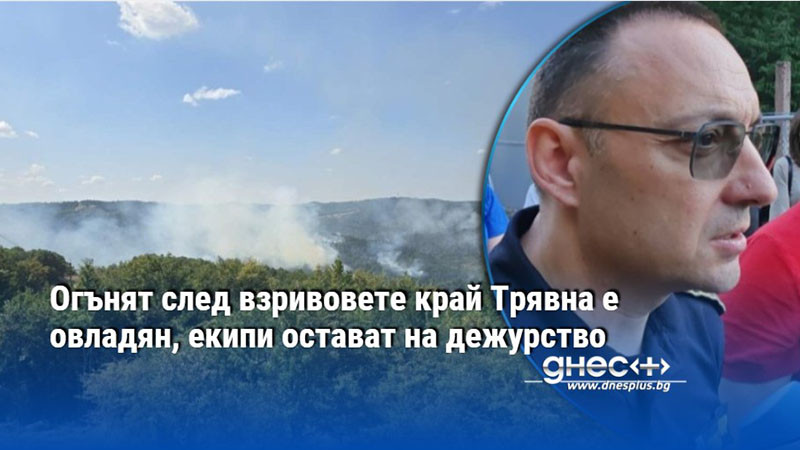 Огънят след взривовете край Трявна е овладян, екипи остават на дежурство