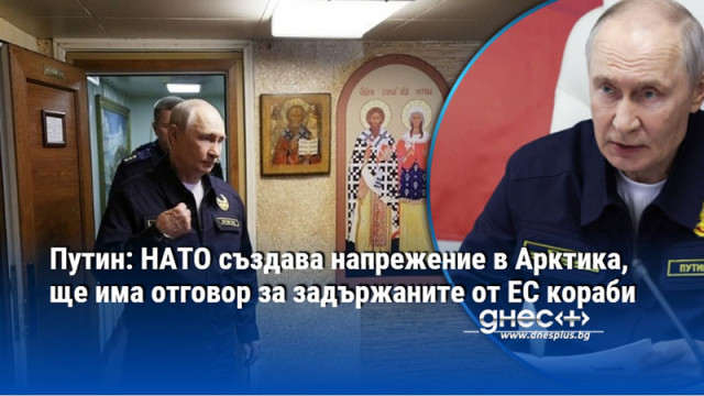 Путин: НАТО създава напрежение в Арктика, ще има отговор за задържаните от ЕС кораби