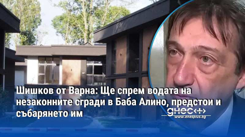 Шишков от Варна: Ще спрем водата на незаконните сгради в Баба Алино, предстои и събарянето им