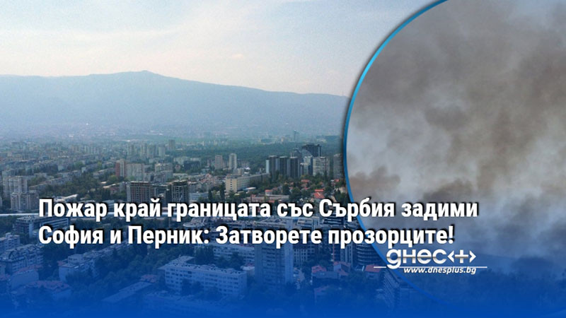Пожар край границата със Сърбия задими София и Перник: Затворете прозорците!