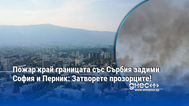 Пожар край границата със Сърбия задими София и Перник: Затворете прозорците!