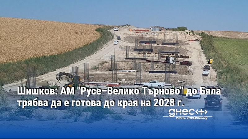 Шишков: АМ "Русе–Велико Търново" до Бяла трябва да е готова до края на 2028 г.