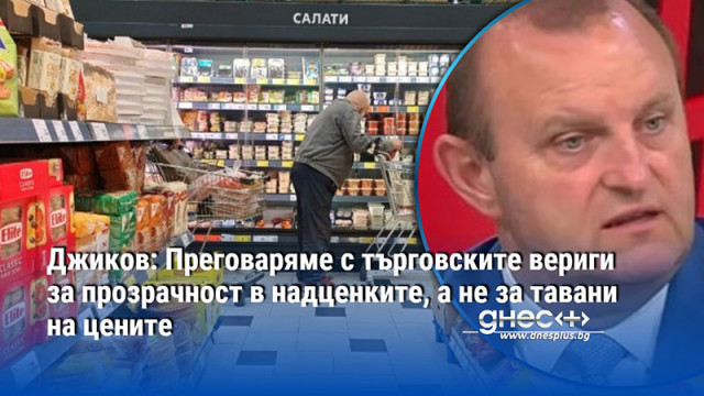 Джиков: Преговаряме с търговските вериги за прозрачност в надценките, а не за тавани на цените