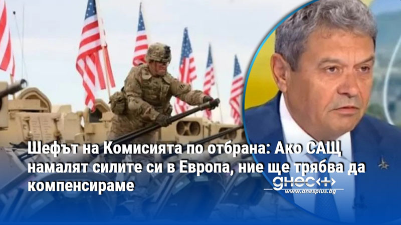Шефът на Комисията по отбрана: Ако САЩ намалят силите си в Европа, ние ще трябва да компенсираме