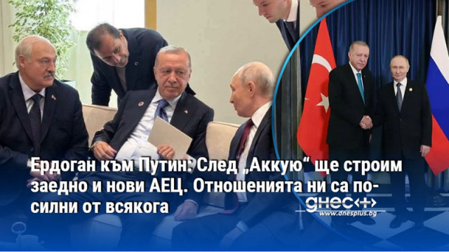 Ердоган към Путин: След „Аккую“ ще строим заедно и нови АЕЦ. Отношенията ни са по-силни от всякога