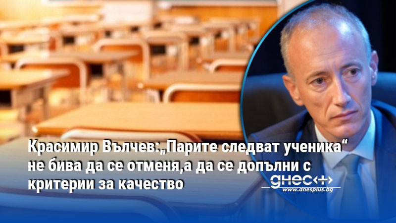 Красимир Вълчев:„Парите следват ученика“ не бива да се отменя,а да се допълни с критерии за качество