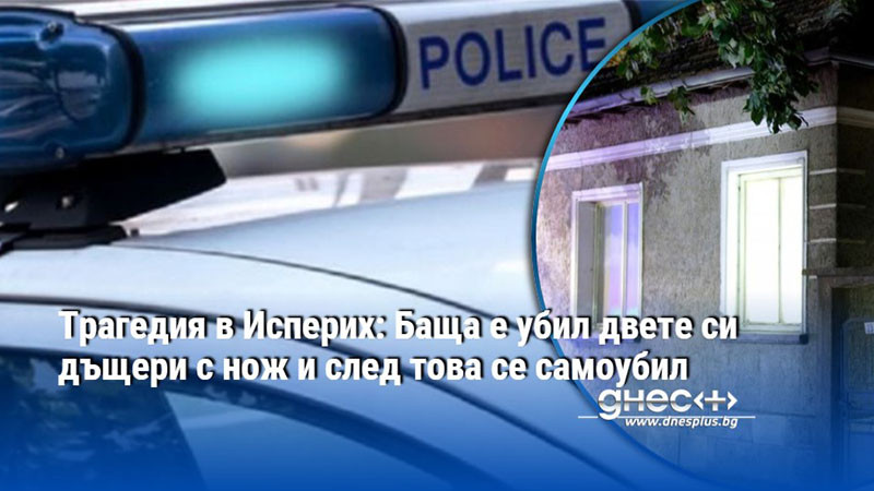 Трагедия в Исперих: Баща е убил двете си дъщери с нож и след това се самоубил
