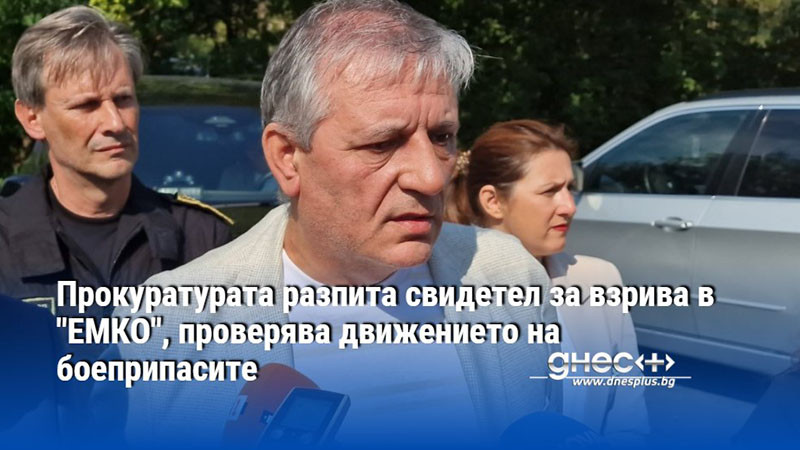 Прокуратурата разпита свидетел за взрива в "ЕМКО", проверява движението на боеприпасите
