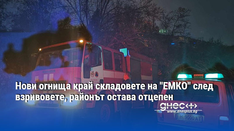 Нови огнища край складовете на "ЕМКО" след взривовете, районът остава отцепен