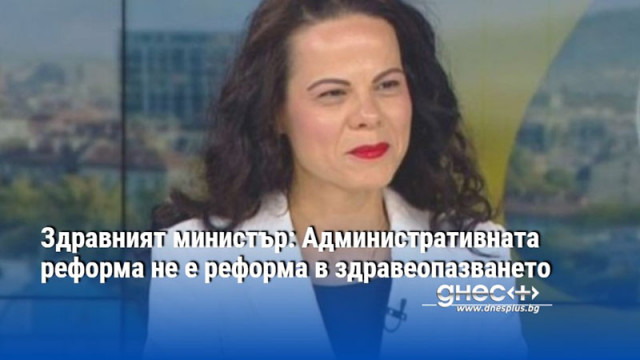 Здравният министър: Административната реформа не е реформа в здравеопазването