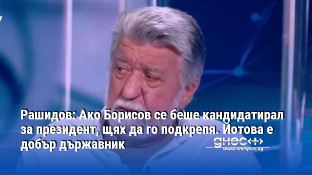 Рашидов: Ако Борисов се беше кандидатирал за президент, щях да го подкрепя. Йотова е добър държавник